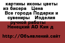 картины,иконы,цветы из бисера › Цена ­ 2 000 - Все города Подарки и сувениры » Изделия ручной работы   . Ненецкий АО,Кия д.